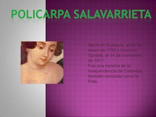 POLICARPA SALAVARRIETA Nació en Guaduas, el 26 de enero de 1795 y murió en Santafé, el 14 de noviembre de 1817.  Fue una heroína de la Independencia de Colombia, también conocida como la Pola. 