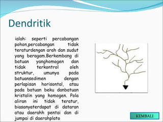 Dendritik ialah: seperti percabangan pohon,percabangan tidak teraturdengan arah dan sudut yang beragam.Berkembang di batuan yanghomogen dan tidak terkontrol oleh struktur, umunya pada batuansedimen dengan perlapisan horisontal, atau pada batuan beku danbatuan kristalin yang homogen. Pola aliran ini tidak teratur, biasanyaterdapat di dataran atau daerahh pentai dan di jumpai di daerahplato KEMBALI 