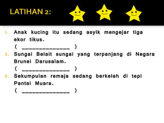Anak kucing itu sedang asyik mengejar tiga ekor tikus. ( ______________ ) Sungai Belait sungai yang terpanjang di Negara Brunei Darusalam. ( ______________ ) Sekumpulan remaja sedang berkelah di tepi Pantai Muara.  ( ______________ ) 