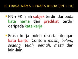 FN + FK ialah  subjek  terdiri daripada  kata nama  dan  predikat  terdiri daripada  kata kerja . Frasa kerja boleh disertai dengan  kata bantu.  Contoh:  masih, belum, sedang, telah, pernah, mesti  dan lain-lain 