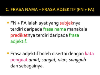 FN + FA ialah ayat yang  subjek nya terdiri daripada  frasa nama  manakala  predikat nya terdiri daripada  frasa adjektif. Frasa adjektif boleh disertai dengan  kata penguat  amat, sangat, nian, sungguh  dan sebagainya.  