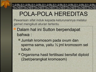 POLA-POLA HEREDITAS
 Dalam hal ini Sutton berpendapat
bahwa :
 Jumlah kromosom pada ovum dan
sperma sama, yaitu ½ jml kromosom sel
tubuh
 Organisma hasil fertilisasi bersifat diploid
(2set/perangkat kromosom)
Pewarisan sifat induk kepada keturunannya melalui
gamet mengikuti aturan tertentu
 