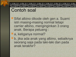 Contoh soal
 Sifat albino dikode oleh gen a. Suami
istri masing-masing normal tetapi
carrier albino, menginginkan 3 orang
anak. Berapa peluang :
 a, ketiganya normal?
 b, jika ada anak yang albino, sebaiknya
seorang saja pada laki-laki dan pada
anak terakhir?
 