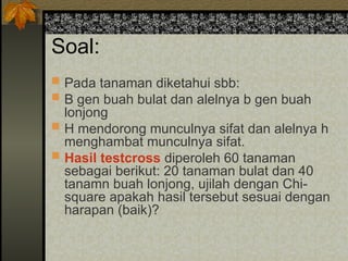 Soal:
 Pada tanaman diketahui sbb:
 B gen buah bulat dan alelnya b gen buah
lonjong
 H mendorong munculnya sifat dan alelnya h
menghambat munculnya sifat.
 Hasil testcross diperoleh 60 tanaman
sebagai berikut: 20 tanaman bulat dan 40
tanamn buah lonjong, ujilah dengan Chi-
square apakah hasil tersebut sesuai dengan
harapan (baik)?
 