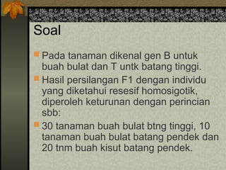 Soal
 Pada tanaman dikenal gen B untuk
buah bulat dan T untk batang tinggi.
 Hasil persilangan F1 dengan individu
yang diketahui resesif homosigotik,
diperoleh keturunan dengan perincian
sbb:
 30 tanaman buah bulat btng tinggi, 10
tanaman buah bulat batang pendek dan
20 tnm buah kisut batang pendek.
 