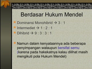 Berdasar Hukum Mendel
 Dominansi Monohibrid  3 : 1
 Intermediet  1 : 2 : 1
 Dihibrid  9 : 3 : 3 : 1
 Namun dalam kenyataannya ada beberapa
penyimpangan walaupun bersifat semu
(karena pada hakekatnya kalau dilihat masih
mengikuti pola Hukum Mendel)
 