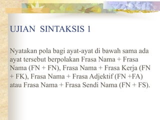 UJIAN SINTAKSIS 1
Nyatakan pola bagi ayat-ayat di bawah sama ada
ayat tersebut berpolakan Frasa Nama + Frasa
Nama (FN + FN), Frasa Nama + Frasa Kerja (FN
+ FK), Frasa Nama + Frasa Adjektif (FN +FA)
atau Frasa Nama + Frasa Sendi Nama (FN + FS).
 