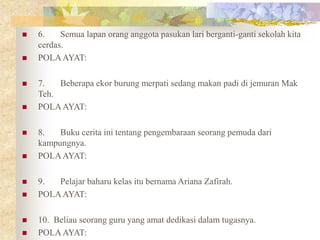  6. Semua lapan orang anggota pasukan lari berganti-ganti sekolah kita
cerdas.
 POLAAYAT:
 7. Beberapa ekor burung merpati sedang makan padi di jemuran Mak
Teh.
 POLAAYAT:
 8. Buku cerita ini tentang pengembaraan seorang pemuda dari
kampungnya.
 POLAAYAT:
 9. Pelajar baharu kelas itu bernama Ariana Zafirah.
 POLAAYAT:
 10. Beliau seorang guru yang amat dedikasi dalam tugasnya.
 POLAAYAT:
 