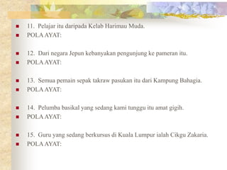  11. Pelajar itu daripada Kelab Harimau Muda.
 POLAAYAT:
 12. Dari negara Jepun kebanyakan pengunjung ke pameran itu.
 POLAAYAT:
 13. Semua pemain sepak takraw pasukan itu dari Kampung Bahagia.
 POLAAYAT:
 14. Pelumba basikal yang sedang kami tunggu itu amat gigih.
 POLAAYAT:
 15. Guru yang sedang berkursus di Kuala Lumpur ialah Cikgu Zakaria.
 POLAAYAT:
 