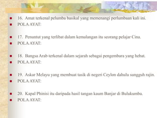  16. Amat terkenal pelumba basikal yang memenangi perlumbaan kali ini.
 POLAAYAT:
 17. Penuntut yang terlibat dalam kemalangan itu seorang pelajar Cina.
 POLAAYAT:
 18. Bangsa Arab terkenal dalam sejarah sebagai pengembara yang hebat.
 POLAAYAT:
 19. Askar Melayu yang membuat tasik di negeri Ceylon dahulu sungguh rajin.
 POLAAYAT:
 20. Kapal Phinisi itu daripada hasil tangan kaum Banjar di Bulukumba.
 POLAAYAT:
 