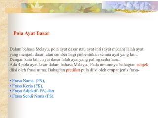 Pola Ayat Dasar
Dalam bahasa Melayu, pola ayat dasar atau ayat inti (ayat mudah) ialah ayat
yang menjadi dasar atau sumber bagi pmbentukan semua ayat yang lain.
Dengan kata lain , ayat dasar ialah ayat yang paling sederhana.
Ada 4 pola ayat dasar dalam bahasa Melayu. Pada umumnya, bahagian subjek
diisi oleh frasa nama. Bahagian predikat pula diisi oleh empat jenis frasa-
• Frasa Nama (FN),
• Frasa Kerja (FK),
• Frasa Adjektif (FA) dan
• Frasa Sendi Nama (FS).
 