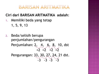 Ciri dari BARISAN ARITMATIKA adalah:
1. Memiliki beda yang tetap
    1, 5, 9, 13

2.   Beda/selisih berupa
     penjumlahan/pengurangan
     Penjumlahan: 2, 4, 6, 8, 10, dst
                    +2 +2 +2 +2
     Pengurangan: 33, 30, 27, 24, 21 dst.
                     -3 -3 -3 -3
 