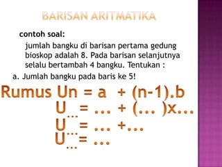 contoh soal:
    jumlah bangku di barisan pertama gedung
    bioskop adalah 8. Pada barisan selanjutnya
    selalu bertambah 4 bangku. Tentukan :
a. Jumlah bangku pada baris ke 5!
 