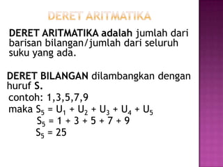 DERET ARITMATIKA adalah jumlah dari
barisan bilangan/jumlah dari seluruh
suku yang ada.

DERET BILANGAN dilambangkan dengan
huruf S.
contoh: 1,3,5,7,9
maka S5 = U1 + U2 + U3 + U4 + U5
      S5 = 1 + 3 + 5 + 7 + 9
      S5 = 25
 