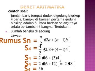 contoh soal:
   jumlah baris tempat duduk digedung bioskop
   4 baris. bangku di barisan pertama gedung
   bioskop adalah 8. Pada barisan selanjutnya
   selalu bertambah 4 bangku. Tentukan :
a. Jumlah bangku di gedung
   Jawab:             n
                       (2a (n 1)b
                    2
                   4
                      (2.8 (4 1)4
                   2
                   2 (16 (3)4
                   2 (16 12 )  2 28
                   56
 