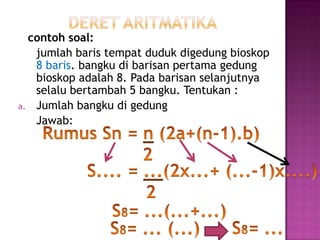 contoh soal:
   jumlah baris tempat duduk digedung bioskop
   8 baris. bangku di barisan pertama gedung
   bioskop adalah 8. Pada barisan selanjutnya
   selalu bertambah 5 bangku. Tentukan :
a. Jumlah bangku di gedung
   Jawab:
 