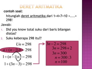 contoh soal:
   hitunglah deret aritmatika dari 1+4+7+10 +....+
   298!
Jawab:
1. Did you know total suku dari baris bilangan
   diatas?
2. Suku keberapa 298 itu??

      Un 298                 3n 2     298
 a (n 1).b 298                 3n     298 2
                                3n    300
1 (n 1) x3 298                   n    300 : 3
                                 n    100
  1 (3n 3)      298
 