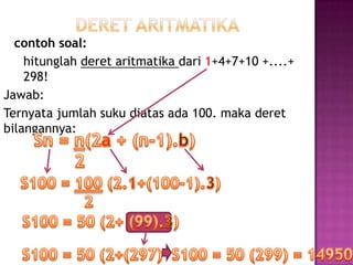contoh soal:
    hitunglah deret aritmatika dari 1+4+7+10 +....+
    298!
Jawab:
Ternyata jumlah suku diatas ada 100. maka deret
bilangannya:
 