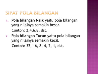 1.   Pola bilangan Naik yaitu pola bilangan
     yang nilainya semakin besar.
     Contoh: 2,4,6,8, dst.
2.   Pola bilangan Turun yaitu pola bilangan
     yang nilainya semakin kecil.
     Contoh: 32, 16, 8, 4, 2, 1, dst.
 