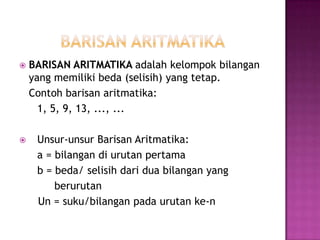    BARISAN ARITMATIKA adalah kelompok bilangan
    yang memiliki beda (selisih) yang tetap.
    Contoh barisan aritmatika:
      1, 5, 9, 13, ..., ...

    Unsur-unsur Barisan Aritmatika:
     a = bilangan di urutan pertama
     b = beda/ selisih dari dua bilangan yang
         berurutan
     Un = suku/bilangan pada urutan ke-n
 