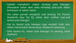 • Setelah memahami materi tentang pola bilangan,
diharapkan kalian akan peka terhadap pola-pola dalam
kehidupan di sekitar kalian.
• Jika kalian pernah mengikuti soal tentang Tes Potensi
Akademik atau Tes IQ, kalian akan melihat soal-soal
terkait pola bilangan.
• Hal itu berarti pola bilangan juga menjadi tolak ukur
dalam menentukan kemampuan akademik seseorang.
• Oleh karena itu, materi pola bilangan ini penting untuk
dipahami
 