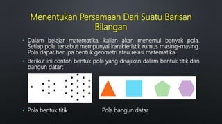 Menentukan Persamaan Dari Suatu Barisan
Bilangan
• Dalam belajar matematika, kalian akan menemui banyak pola.
Setiap pola tersebut mempunyai karakteristik rumus masing-masing.
Pola dapat berupa bentuk geometri atau relasi matematika.
• Berikut ini contoh bentuk pola yang disajikan dalam bentuk titik dan
bangun datar:
• Pola bentuk titik Pola bangun datar
 