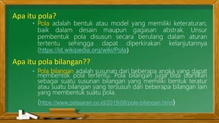 Apa itu pola bilangan??
• Pola bilangan adalah susunan dari beberapa angka yang dapat
membentuk pola tertentu. Pola bilangan juga bisa diartikan
sebagai suatu susunan bilangan yang memiliki bentuk teratur
atau suatu bilangan yang tersusun dari beberapa bilangan lain
yang membentuk suatu pola.
(https://www.pelajaran.co.id/2019/06/pola-bilangan.html)
Apa itu pola?
• Pola adalah bentuk atau model yang memiliki keteraturan,
baik dalam desain maupun gagasan abstrak. Unsur
pembentuk pola disusun secara berulang dalam aturan
tertentu sehingga dapat diperkirakan kelanjutannya
(https://id.wikipedia.org/wiki/Pola)
 