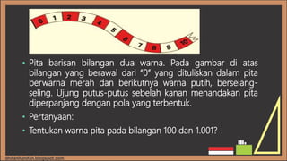 • Pita barisan bilangan dua warna. Pada gambar di atas
bilangan yang berawal dari “0” yang dituliskan dalam pita
berwarna merah dan berikutnya warna putih, berselang-
seling. Ujung putus-putus sebelah kanan menandakan pita
diperpanjang dengan pola yang terbentuk.
• Pertanyaan:
• Tentukan warna pita pada bilangan 100 dan 1.001?
 