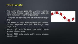PENJELASAN:
• Pola barisan bilangan pada pita berwarna bergantian
putih merah tersebut dapat kita tentukan, yaitu pita
merah merupakan barisan bilangan genap
• Sedangkan, pita berwarna putih adalah barisan bilangan
ganjil.
• Oleh karena itu, tanpa memperpanjang pita tersebut,
kita bisa mengetahui warna pita pada bilangan yang
sangat besar.
• Bilangan 100 tentu berwarna pita merah karena
termasuk bilangan genap
• Bilangan 1.001 tentu berpita putih, karena termasuk
bilangan ganjil
 