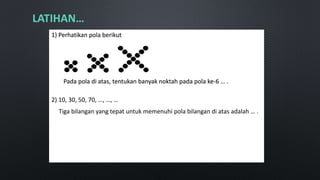 LATIHAN…
1) Perhatikan pola berikut
Pada pola di atas, tentukan banyak noktah pada pola ke-6 … .
2) 10, 30, 50, 70, …, …, …
Tiga bilangan yang tepat untuk memenuhi pola bilangan di atas adalah … .
 
