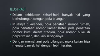 ILUSTRASI
• Dalam kehidupan sehari-hari, banyak hal yang
berhubungan dengan pola bilangan.
• Misalnya : kalender, pola penataan nomor rumah,
pola penataan nomor kamar hotel, pola penataan
nomor kursi dalam stadion, pola nomor buku di
perpustakaan, dan lain sebagainya.
• Dengan memahami pola bilangan, maka kalian bisa
menata banyak hal dengan lebih teratur.
 
