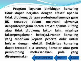 Program layanan bimbingan konseling 
tidak dapat berjalan dengan efektif apabila 
tidak didukung dengan profesionalismenya guru 
BK tersebut dalam melayani siswanya 
denganterprogram secara efektif apabila kurang 
atau tidak didukung faktor lain, misalnya 
faktorpengalaman bekerja.Layanan konseling 
yang diberikan kepada peserta didik untuk 
belajar dengan efektif. Efektivitas konseling 
dapat tercapai bila seorang konselor atau guru 
pembimbing melaksanakan pola yang 
disempurnakan POLA SEMPURNA POLA 17+ POLA 17 
 