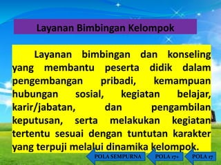 Layanan Bimbingan Kelompok 
Layanan bimbingan dan konseling 
yang membantu peserta didik dalam 
pengembangan pribadi, kemampuan 
hubungan sosial, kegiatan belajar, 
karir/jabatan, dan pengambilan 
keputusan, serta melakukan kegiatan 
tertentu sesuai dengan tuntutan karakter 
yang terpuji melalui dinamika kelompok. 
POLA SEMPURNA POLA 17+ POLA 17 
 