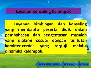 Layanan Konseling Kelompok 
Layanan bimbingan dan konseling 
yang membantu peserta didik dalam 
pembahasan dan pengentasan masalah 
yang dialami sesuai dengan tuntutan 
karakter-cerdas yang terpuji melalui 
dinamika kelompok. 
POLA SEMPURNA POLA 17+ POLA 17 
 