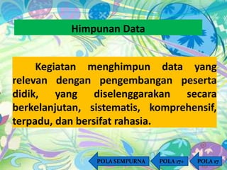 Himpunan Data 
Kegiatan menghimpun data yang 
relevan dengan pengembangan peserta 
didik, yang diselenggarakan secara 
berkelanjutan, sistematis, komprehensif, 
terpadu, dan bersifat rahasia. 
POLA SEMPURNA POLA 17+ POLA 17 
 