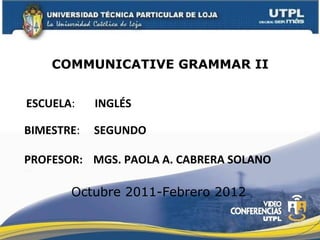 ESCUELA :  INGLÉS PROFESOR: COMMUNICATIVE GRAMMAR II MGS. PAOLA A. CABRERA SOLANO BIMESTRE :  SEGUNDO Octubre 2011-Febrero 2012 