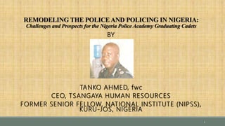 REMODELING THE POLICE AND POLICING IN NIGERIA:
Challenges and Prospects for the Nigeria Police Academy Graduating Cadets
BY
TANKO AHMED, fwc
CEO, TSANGAYA HUMAN RESOURCES
FORMER SENIOR FELLOW, NATIONAL INSTITUTE (NIPSS),
KURU-JOS, NIGERIA
1
 