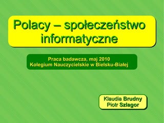 Polacy – społeczeństwo informatyczne Praca badawcza, maj 2010 Kolegium Nauczycielskie w Bielsku-Białej Klaudia Brudny Piotr Szlagor 