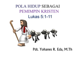 POLA HIDUP SEBAGAI 
PEMIMPIN KRISTEN 
Lukas 5:1-11 
Pdt. Yohanes R. Eda, M.Th 
 