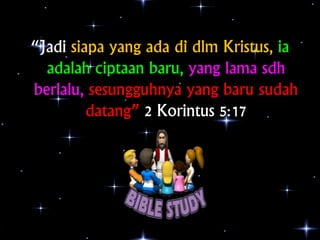 “Jadi siapa yang ada di dlm Kristus, ia 
adalah ciptaan baru, yang lama sdh 
berlalu, sesungguhnya yang baru sudah 
datang...