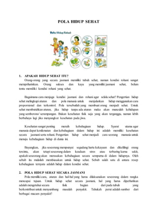 POLA HIDUP SEHAT 
1. APAKAH HIDUP SEHAT ITU? 
Orang-orang yang secara jasmani memiliki tubuh sehat, namun kondisi rohani sangat 
memprihatinkan. Orang sukses dan kaya yang memiliki jasmani sehat, belum 
tentu memiliki kondisi rohani yang sehat. 
Bagaimana cara menjaga kondisi jasmani dan rohani agar selalu sehat? Pengertian hidup 
sehat melingkupi aturan dan pola manusia untuk menjalankan hidup menggunakan cara 
proporsional dan terkontrol. Pola tersebutlah yang membuat orang menjadi sehat. Untuk 
sehat membutuhkan aturan, jika hidup tanpa ada aturan maka akan munculah kehidupan 
yang semberono/ serampangan. Bukan kesehatan fisik saja yang akan terganggu, namun lebih 
berbahaya lagi jika menyangkut kesehatan pada jiwa. 
Kesehatan sangat penting meraih kebahagiaan hidup. Syarat utama agar 
manusia dapat kenikmatan dan kebahagiaan dalam hidup ini adalah memiliki kesehatan 
secara jasmani serta rohani. Pengertian hidup sehat menjadi cara seorang manusia untuk 
menuju kebahagiaan hidup di dunia ini. 
Bayangkan, jika seseorang mempunyai segudang harta kekayaan dan dikelilingi orang 
tercinta, akan tetapi seseorang dalam keadaan stres atau terbaring karna sakit, 
apakah seseorang akan merasakan kebahagiaan secara sempurna di dalam hidupnya. Oleh 
sebab itu mulailah membiasakan untuk hidup sehat. Sebab salah satu di antara resep 
kebahagiaan ternyata adalah hidup dalam kondisi sehat. 
2. POLA HIDUP SEHAT SECARA JASMANI 
Pola memiliki cara, aturan dan hal-hal yang harus dilaksanakan seseorang dalam rangka 
mencapai tujuan. Untuk hidup sehat secara jasmani, hal yang harus diperhatikan 
adalah mengetahui secara fisik bagian dari pada tubuh yang 
berkontribusi untuk menyumbang masalah penyakit. Tahukah perut adalah sumber dari 
berbagai macam penyakit? 
 