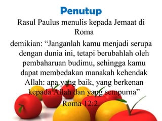 Penutup
Rasul Paulus menulis kepada Jemaat di
Roma
demikian: “Janganlah kamu menjadi serupa
dengan dunia ini, tetapi berubahlah oleh
pembaharuan budimu, sehingga kamu
dapat membedakan manakah kehendak
Allah: apa yang baik, yang berkenan
kepada Allah dan yang sempurna”
Roma 12:2.

 
