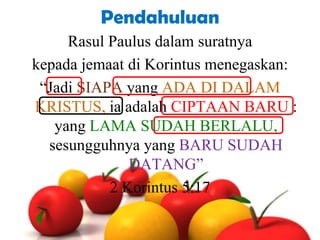 Pendahuluan
Rasul Paulus dalam suratnya
kepada jemaat di Korintus menegaskan:
“Jadi SIAPA yang ADA DI DALAM
KRISTUS, ia adalah CIPTAAN BARU :
yang LAMA SUDAH BERLALU,
sesungguhnya yang BARU SUDAH
DATANG”
2 Korintus 5:17

 