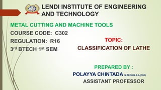LENDI INSTITUTE OF ENGINEERING
AND TECHNOLOGY
METAL CUTTING AND MACHINE TOOLS
COURSE CODE: C302
REGULATION: R16
3rd BTECH 1st SEM
PREPARED BY :
POLAYYA CHINTADA M.TECH,M.B.A,(PhD)
ASSISTANT PROFESSOR
TOPIC:
CLASSIFICATION OF LATHE
 
