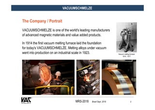 MRS-2018 Brazil Sept. 2018 2
VACUUMSCHMELZE
VACUUMSCHMELZE is one of the world's leading manufacturers
of advanced magneti...