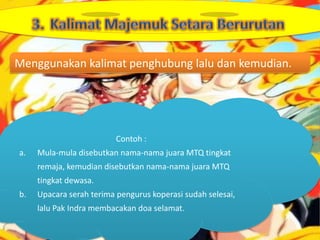 Menggunakan kalimat penghubung lalu dan kemudian.




                          Contoh :
a.   Mula-mula disebutkan nama-nama juara MTQ tingkat
     remaja, kemudian disebutkan nama-nama juara MTQ
     tingkat dewasa.
b.   Upacara serah terima pengurus koperasi sudah selesai,
     lalu Pak Indra membacakan doa selamat.
 