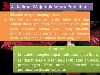 4. Kalimat Majemuk Setara Pemilihan
a. Ditandai dengan konjungsi atau.
b. Jika kalimat majemuk terdiri lebih dari dua
   kalimat dasar, konjungsi atau ditempatkan pada
   posisi sebelum kalimat dasar yang terakhir.
   Kalimat dasar yang pertama dipisahkan dengan
   tanda baca koma dari kalimat dasar yang lain.

                        Contoh :
     • Eri boleh mengikuti ujian tulis atau ujian lisan.
     • Eri dapat megikuti lomba pembuatan animasi,
       pemasangan iklan melalui internet, atau
       pembuatan desain website.
 