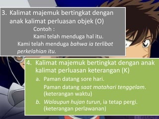 3. Kalimat majemuk bertingkat dengan
   anak kalimat perluasan objek (O)
           Contoh :
           Kami telah menduga hal itu.
     Kami telah menduga bahwa ia terlibat
     perkelahian itu.
        4. Kalimat majemuk bertingkat dengan anak
           kalimat perluasan keterangan (K)
           a. Paman datang sore hari.
              Paman datang saat matahari tenggelam.
              (keterangan waktu)
           b. Walaupun hujan turun, ia tetap pergi.
              (keterangan perlawanan)
 