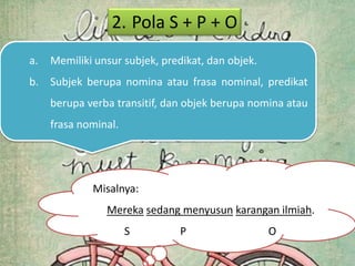2. Pola S + P + O
a.   Memiliki unsur subjek, predikat, dan objek.
b. Subjek berupa nomina atau frasa nominal, predikat
     berupa verba transitif, dan objek berupa nomina atau
     frasa nominal.




             Misalnya:
                Mereka sedang menyusun karangan ilmiah.
                      S        P                   O
 