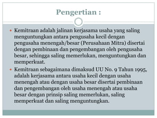 Pengertian :

 Kemitraan adalah jalinan kerjasama usaha yang saling
  menguntungkan antara pengusaha kecil dengan
  pengusaha menengah/besar (Perusahaan Mitra) disertai
  dengan pembinaan dan pengembangan oleh pengusaha
  besar, sehingga saling memerlukan, menguntungkan dan
  memperkuat.
 Kemitraan sebagaimana dimaksud UU No. 9 Tahun 1995,
  adalah kerjasama antara usaha kecil dengan usaha
  menengah atau dengan usaha besar disertai pembinaan
  dan pengembangan oleh usaha menengah atau usaha
  besar dengan prinsip saling memerlukan, saling
  memperkuat dan saling menguntungkan.
 